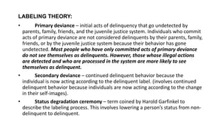 LABELING THEORY:
• Primary deviance – initial acts of delinquency that go undetected by
parents, family, friends, and the juvenile justice system. Individuals who commit
acts of primary deviance are not considered delinquents by their parents, family,
friends, or by the juvenile justice system because their behavior has gone
undetected. Most people who have only committed acts of primary deviance
do not see themselves as delinquents. However, those whose illegal actions
are detected and who are processed in the system are more likely to see
themselves as delinquent.
• Secondary deviance – continued delinquent behavior because the
individual is now acting according to the delinquent label. (involves continued
delinquent behavior because individuals are now acting according to the change
in their self-images).
• Status degradation ceremony – term coined by Harold Garfinkel to
describe the labeling process. This involves lowering a person’s status from non-
delinquent to delinquent.
 