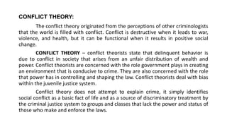 CONFLICT THEORY:
The conflict theory originated from the perceptions of other criminologists
that the world is filled with conflict. Conflict is destructive when it leads to war,
violence, and health, but it can be functional when it results in positive social
change.
CONFLICT THEORY – conflict theorists state that delinquent behavior is
due to conflict in society that arises from an unfair distribution of wealth and
power. Conflict theorists are concerned with the role government plays in creating
an environment that is conducive to crime. They are also concerned with the role
that power has in controlling and shaping the law. Conflict theorists deal with bias
within the juvenile justice system.
Conflict theory does not attempt to explain crime, it simply identifies
social conflict as a basic fact of life and as a source of discriminatory treatment by
the criminal justice system to groups and classes that lack the power and status of
those who make and enforce the laws.
 