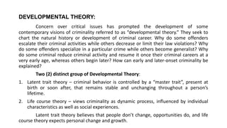 DEVELOPMENTAL THEORY:
Concern over critical issues has prompted the development of some
contemporary visions of criminality referred to as “developmental theory.” They seek to
chart the natural history or development of criminal career. Why do some offenders
escalate their criminal activities while others decrease or limit their law violations? Why
do some offenders specialize in a particular crime while others become generalist? Why
do some criminal reduce criminal activity and resume it once their criminal careers at a
very early age, whereas others begin later? How can early and later-onset criminality be
explained?
Two (2) distinct group of Developmental Theory:
1. Latent trait theory – criminal behavior is controlled by a “master trait”, present at
birth or soon after, that remains stable and unchanging throughout a person’s
lifetime.
2. Life course theory – views criminality as dynamic process, influenced by individual
characteristics as well as social experiences.
Latent trait theory believes that people don’t change, opportunities do, and life
course theory expects personal change and growth.
 