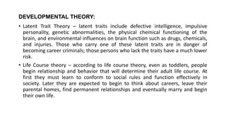 DEVELOPMENTAL THEORY:
• Latent Trait Theory – latent traits include defective intelligence, impulsive
personality, genetic abnormalities, the physical chemical functioning of the
brain, and environmental influences on brain function such as drugs, chemicals,
and injuries. Those who carry one of these latent traits are in danger of
becoming career criminals; those persons who lack the traits have a much lower
risk.
• Life Course theory – according to life course theory, even as toddlers, people
begin relationship and behavior that will determine their adult life course. At
first they must learn to conform to social rules and function effectively in
society. Later they are expected to begin to think about careers, leave their
parental homes, find permanent relationships and eventually marry and begin
their own life.
 