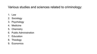 Various studies and sciences related to criminology:
1. Law
2. Sociology
3. Psychology
4. Medicine
5. Chemistry
6. Public Administration
7. Education
8. Theology
9. Economics
 