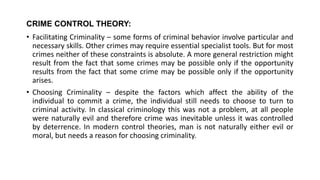 CRIME CONTROL THEORY:
• Facilitating Criminality – some forms of criminal behavior involve particular and
necessary skills. Other crimes may require essential specialist tools. But for most
crimes neither of these constraints is absolute. A more general restriction might
result from the fact that some crimes may be possible only if the opportunity
results from the fact that some crime may be possible only if the opportunity
arises.
• Choosing Criminality – despite the factors which affect the ability of the
individual to commit a crime, the individual still needs to choose to turn to
criminal activity. In classical criminology this was not a problem, at all people
were naturally evil and therefore crime was inevitable unless it was controlled
by deterrence. In modern control theories, man is not naturally either evil or
moral, but needs a reason for choosing criminality.
 