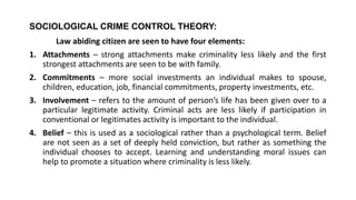 SOCIOLOGICAL CRIME CONTROL THEORY:
Law abiding citizen are seen to have four elements:
1. Attachments – strong attachments make criminality less likely and the first
strongest attachments are seen to be with family.
2. Commitments – more social investments an individual makes to spouse,
children, education, job, financial commitments, property investments, etc.
3. Involvement – refers to the amount of person’s life has been given over to a
particular legitimate activity. Criminal acts are less likely if participation in
conventional or legitimates activity is important to the individual.
4. Belief – this is used as a sociological rather than a psychological term. Belief
are not seen as a set of deeply held conviction, but rather as something the
individual chooses to accept. Learning and understanding moral issues can
help to promote a situation where criminality is less likely.
 