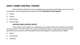 EARLY CRIME CONTROL THEORY:
Control theories that have more sociological view would also add things such as race and
sex divisions, as well as giving more attention to the institutional control agents:
1. Family
2. School
3. Peer groups
4. Ethnic origins
EXISTING CRIME CONTROL AGENTS:
The Criminal Justice System is a composite of a number of the main institutions of means
of social control. The ones which will receive consideration here are the police and punishment,
but others such as prisons and other government control agencies could have been added.
1. Police
2. Punishment
3. Diversion
 
