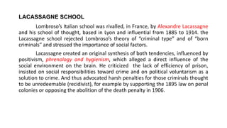 LACASSAGNE SCHOOL
Lombroso’s Italian school was rivalled, in France, by Alexandre Lacassagne
and his school of thought, based in Lyon and influential from 1885 to 1914. the
Lacassagne school rejected Lombroso’s theory of “criminal type” and of “born
criminals” and stressed the importance of social factors.
Lacassagne created an original synthesis of both tendencies, influenced by
positivism, phrenology and hygienism, which alleged a direct influence of the
social environment on the brain. He criticized the lack of efficiency of prison,
insisted on social responsibilities toward crime and on political voluntarism as a
solution to crime. And thus advocated harsh penalties for those criminals thought
to be unredeemable (recidivist), for example by supporting the 1895 law on penal
colonies or opposing the abolition of the death penalty in 1906.
 