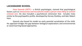 LACASSAGNE SCHOOL
Hans Eysenck (1977) – a British psychologist, claimed that psychological
factors such as extraversion and neuroticism made a person more likely to commit
criminal acts. He also included a psychoticism dimension that includes traits
similar to the psychopathic profile, developed by Hervey Cleckley, and later Robert
Hare.
Eysenck also based his model on early parental socialization of the child.
His approach bridges the gap between biological explanations and environmental
or social learning-based approaches.
 