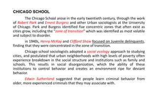 CHICAGO SCHOOL
The Chicago School arose in the early twentieth century, through the work
of Robert Park and Ernest Burgess and other Urban sociologists at the University
of Chicago. Park and Burgess identified five concentric zones that often exist as
cities grow, including the “zone of transition” which was identified as most volatile
and subject to disorder.
in 1940s, Henry McKay and Clifford Shaw focused on Juvenile delinquents,
finding that they were concentrated in the zone of transition.
Chicago school sociologists adopted a social ecology approach to studying
cities, and postulated that urban neighborhoods with high levels of poverty often
experience breakdown in the social structure and institutions such as family and
schools. This results in social disorganization, which the ability of these
institutions to control behavior and creates an environment ripe for deviant
behavior.
Edwin Sutherland suggested that people learn criminal behavior from
older, more experienced criminals that they may associate with.
 