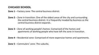 CHICAGO SCHOOL
Zone 1 – Factory zone: The central business district.
Zone 2 – Zone in transition: One of the oldest areas of the city and surrounding
the central business district. It is frequently invaded by business as the
central business district expands.
Zone 3 – Zone of working people’s homes: Comprised of the homes and
apartments of working people who have left the zone in transition.
Zone 4 – Residential zone: Comprised of more expensive homes and apartments.
Zone 5 – Commuters’ zone: The suburbs.
 