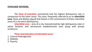 CHICAGO SCHOOL
The Zone of transition consistently had the highest delinquency rate in
comparison to the other zones. This zone, frequently referred to as an interstitial
area. Shaw and McKay argued that factors in the environment of these interstitial
areas of a city led to delinquency.
Interstitial area – area of a city characterized by high delinquency rates in
which factories and commercial establishments exist along with private
residences.
Three characteristics of interstitial areas:
1. Cultural heterogeneity
2. Mobility
3. Poverty
 
