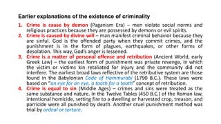 Earlier explanations of the existence of criminality
1. Crime is cause by demon (Paganism Era) – men violate social norms and
religious practices because they are possessed by demons or evil spirits.
2. Crime is caused by divine will – man manifest criminal behavior because they
are sinful. God is the offended party when they commit crimes, and the
punishment is in the form of plagues, earthquakes, or other forms of
desolation. This way, God’s anger is lessened.
3. Crime is a matter of personal offense and retribution (Ancient World, early
Greek Law) – the earliest form of punishment was private revenge, in which
the victim or victims kin retaliated for injury and the community did not
interfere. The earliest broad laws reflective of the retributive system are those
found in the Babylonian Code of Hammurabi (1790 B.C.). These laws were
based on “an eye for an eye, a tooth for a tooth” concept of retribution.
4. Crime is equal to sin (Middle Ages) – crimes and sins were treated as the
same substance and nature. In the Twelve Tables (450 B.C.) of the Roman law,
intentional homicide, setting fire to a dwelling or harvested crop, treason, and
parricide were all punished by death. Another cruel punishment method was
trial by ordeal or torture.
 