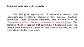 Biological explanations of criminality
The biological explanations of criminality assume that
individuals vary in behavior because of their biological structural
differences. These structural differences may be the result of
chromosomes, genes, chemistry, hormones, or even body type. The
biological theories suppose that something is happening inside the
person, often beyond his control to cause criminal behavior, and that
criminals may be born, not made.
 