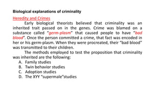 Biological explanations of criminality
Heredity and Crimes
Early biological theorists believed that criminality was an
inherited trait passed on in the genes. Crime was blamed on a
substance called “germ-plasm” that caused people to have “bad
blood”. Once the person committed a crime, that fact was encoded in
her or his germ-plasm. When they were procreated, their “bad blood”
was transmitted to their children.
The methods employed to test the proposition that criminality
was inherited are the following:
A. Family studies
B. Twin behavior studies
C. Adoption studies
D. The XYY “supermale”studies
 