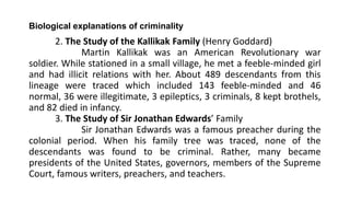 Biological explanations of criminality
2. The Study of the Kallikak Family (Henry Goddard)
Martin Kallikak was an American Revolutionary war
soldier. While stationed in a small village, he met a feeble-minded girl
and had illicit relations with her. About 489 descendants from this
lineage were traced which included 143 feeble-minded and 46
normal, 36 were illegitimate, 3 epileptics, 3 criminals, 8 kept brothels,
and 82 died in infancy.
3. The Study of Sir Jonathan Edwards’ Family
Sir Jonathan Edwards was a famous preacher during the
colonial period. When his family tree was traced, none of the
descendants was found to be criminal. Rather, many became
presidents of the United States, governors, members of the Supreme
Court, famous writers, preachers, and teachers.
 