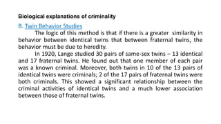 Biological explanations of criminality
B. Twin Behavior Studies
The logic of this method is that if there is a greater similarity in
behavior between identical twins that between fraternal twins, the
behavior must be due to heredity.
In 1920, Lange studied 30 pairs of same-sex twins – 13 identical
and 17 fraternal twins. He found out that one member of each pair
was a known criminal. Moreover, both twins in 10 of the 13 pairs of
identical twins were criminals; 2 of the 17 pairs of fraternal twins were
both criminals. This showed a significant relationship between the
criminal activities of identical twins and a much lower association
between those of fraternal twins.
 