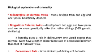 Biological explanations of criminality
• Monozygotic or identical twins – twins develop from one egg and
one sperm. Genetically identical.
• Dizygotic or fraternal twins – develop from two eggs and two sperm
and are no more genetically alike than other siblings (50% genetic
similarity)
If heredity plays a role in delinquency, one would expect that
identical twins have a higher concordance rate of delinquent behavior
than that of fraternal twins.
• Concordance Rate – is the similarity of delinquent behavior.
 