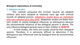 Biological explanations of criminality
C. Adoption Studies
This method compared the criminal records od adopted
children who were adopted at relatively early age with criminal
records of adopted parents. Adoptation studies focus on individuals
who were adopted soon after birth. Adaptation studies are better than
twin studies to isolate biological influences on delinquency because
the environmental influence of the biological parents is absent. The
only influence biological parents have on their children is GENETIC.
. In twin studies, the twins are usually raised by their biological
parents. Therefore, it is extremely difficult to determine if the
delinquency was influenced more by biological than by environmental
influences.
 