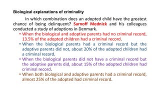 Biological explanations of criminality
In which combination does an adopted child have the greatest
chance of being delinquent? Sarnoff Mednick and his colleagues
conducted a study of adoptions in Denmark.
• When the biological and adoptive parents had no criminal record,
13.5% of the adopted children had a criminal record.
• When the biological parents had a criminal record but the
adoptive parents did not, about 20% of the adopted children had
a criminal record.
• When the biological parents did not have a criminal record but
the adoptive parents did, about 15% of the adopted children had
criminal record.
• When both biological and adoptive parents had a criminal record,
almost 25% of the adopted had criminal record.
 