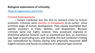 Biological explanations of criminality
Physical appearance and Crime
Criminal Anthropometry
– Cesare Lombroso was the first to connect crime to human
evolution. Criminals were atavistic or throwbacks to an earlier, more
primitive stage of human development. They closely resembled their
apelike ancestors in traits, abilities, and dispositions. Because
criminals were not highly evolved, they possessed stigmata or
distinctive physical features such as asymmetrical face, an enormous
jaw, large or protruding ears, and receding chin but Lombroso’s finding
was contradicted by Charles Goring who physically measured 3000
English convicts and found no evidence of a physical type criminal.
 