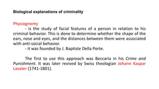 Biological explanations of criminality
Physiognomy
- is the study of facial features of a person in relation to his
criminal behavior. This is done to determine whether the shape of the
ears, nose and eyes, and the distances between them were associated
with anti-social behavior.
- it was founded by J. Baptiste Della Porte.
The first to use this approach was Beccaria in his Crime and
Punishment. It was later revived by Swiss theologian Johann Kaspar
Lavater (1741-1801).
 