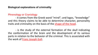 Biological explanations of criminality
Phrenology or Craniology
- it comes from the Greek word “mind”; and logos, “knowledge”
and this theory claims to be able to determine character, personality
traits and criminality on the basis of the shape of the head.
- is the study of the external formation of the skull indicating
the conformation of the brain and the development of its various
parts in relation to the behavior of the criminal. This is associated with
the work of Franz Joseph Gall.
 