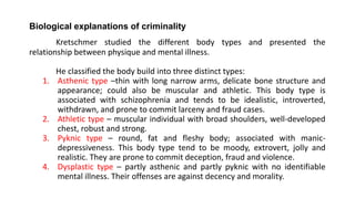 Biological explanations of criminality
Kretschmer studied the different body types and presented the
relationship between physique and mental illness.
He classified the body build into three distinct types:
1. Asthenic type –thin with long narrow arms, delicate bone structure and
appearance; could also be muscular and athletic. This body type is
associated with schizophrenia and tends to be idealistic, introverted,
withdrawn, and prone to commit larceny and fraud cases.
2. Athletic type – muscular individual with broad shoulders, well-developed
chest, robust and strong.
3. Pyknic type – round, fat and fleshy body; associated with manic-
depressiveness. This body type tend to be moody, extrovert, jolly and
realistic. They are prone to commit deception, fraud and violence.
4. Dysplastic type – partly asthenic and partly pyknic with no identifiable
mental illness. Their offenses are against decency and morality.
 