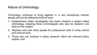 Nature of criminology:
Criminology continues to bring together in a very amorphous manner
people who do the following kinds of work:
1. Academicians (often sociologists) who teach students a subject called
criminology, including those criminologists who also do research and
write on the subject;
2. Teachers who train other people for professional roles in crime control
and criminal work.
3. Those who are involved in policy research within the criminal justice
system; and
 