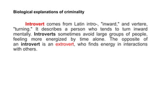 Biological explanations of criminality
Introvert comes from Latin intro-, "inward," and vertere,
"turning." It describes a person who tends to turn inward
mentally. Introverts sometimes avoid large groups of people,
feeling more energized by time alone. The opposite of
an introvert is an extrovert, who finds energy in interactions
with others.
 
