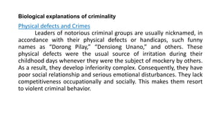 Biological explanations of criminality
Physical defects and Crimes
Leaders of notorious criminal groups are usually nicknamed, in
accordance with their physical defects or handicaps, such funny
names as “Dorong Pilay,” “Densiong Unano,” and others. These
physical defects were the usual source of irritation during their
childhood days whenever they were the subject of mockery by others.
As a result, they develop inferiority complex. Consequently, they have
poor social relationship and serious emotional disturbances. They lack
competitiveness occupationally and socially. This makes them resort
to violent criminal behavior.
 