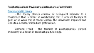 Psychological and Psychiatric explanations of criminality
Psychoanalytic theory
- this theory blames criminal or delinquent behavior to a
conscience that is either so overbearing that is arouses feelings of
guilt, or so weak that it cannot control the individual’s impulses and
leads to a need for immediate gratification.
Sigmund Freud – the founder of psychoanalysis, viewed
criminality as a result of too much guilt, feelings.
 