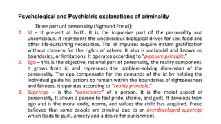 Psychological and Psychiatric explanations of criminality
Three parts of personality (Sigmund Freud):
1. Id – it present at birth. It is the impulsive part of the personality and
unconscious. It represents the unconscious biological drives for sex, food and
other life-sustaining necessities. The id impulses require instant gratification
without concern for the rights of others. It also is antisocial and knows no
boundaries, or limitations. It operates according to “pleasure principle.”
2. Ego – this is the objective, rational part of personality, the reality component.
It grows from id and represents the problem-solving dimension of the
personality. The ego compensate for the demands of the id by helping the
individual guide his actions to remain within the boundaries of righteousness
and fairness. It operates according to “reality principle.”
3. Superego – is the “conscience” of a person. It is the moral aspect of
personality. It allows a person to feel pride, shame, and guilt. It develops from
ego and is the moral code, norms, and values the child has acquired. Freud
believed that some people are criminal due to an overdeveloped superego
which leads to guilt, anxiety and a desire for punishment.
 