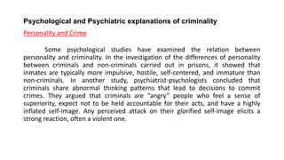 Psychological and Psychiatric explanations of criminality
Personality and Crime
Some psychological studies have examined the relation between
personality and criminality. In the investigation of the differences of personality
between criminals and non-criminals carried out in prisons, it showed that
inmates are typically more impulsive, hostile, self-centered, and immature than
non-criminals. In another study, psychiatrist-psychologists concluded that
criminals share abnormal thinking patterns that lead to decisions to commit
crimes. They argued that criminals are “angry” people who feel a sense of
superiority, expect not to be held accountable for their acts, and have a highly
inflated self-image. Any perceived attack on their glorified self-image elicits a
strong reaction, often a violent one.
 
