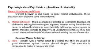 Psychological and Psychiatric explanations of criminality
Mental disturbances and Crimes
Criminal behavior is also linked to some mental disturbances. These
disturbances or disorders come in many forms:
1. Mental Deficiency – this is a condition of arrested or incomplete development
of the mind existing before the age of eighteen, whether arising from inherent
causes or induced by disease or injury. Mentally deficient persons are prone to
commit malicious damage to property and unnatural sex offenses. They may
commit violent crimes but definitely not crimes involving the use of mentality.
Classes of Mental Deficiency:
A. Idiots – persons with a mental defect to a degree that they are unable to
guard themselves against common physical dangers. Their mentality is
comparable to that of a two-year old child.
 