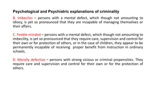 Psychological and Psychiatric explanations of criminality
B. Imbeciles – persons with a mental defect, which though not amounting to
idiocy, is yet so pronounced that they are incapable of managing themselves or
their affairs.
C. Feeble-minded – persons with a mental defect, which though not amounting to
imbecility, is yet so pronounced that they require care, supervision and control for
their own or for protection of others, or in the case of children, they appear to be
permanently incapable of receiving proper benefit from instruction in ordinary
schools.
D. Morally defective – persons with strong vicious or criminal propensities. They
require care and supervision and control for their own or for the protection of
others.
 