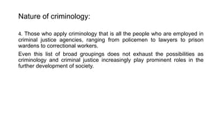 Nature of criminology:
4. Those who apply criminology that is all the people who are employed in
criminal justice agencies, ranging from policemen to lawyers to prison
wardens to correctional workers.
Even this list of broad groupings does not exhaust the possibilities as
criminology and criminal justice increasingly play prominent roles in the
further development of society.
 