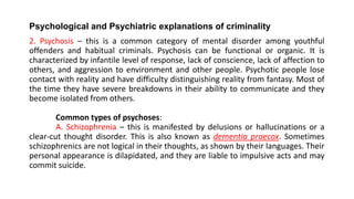 Psychological and Psychiatric explanations of criminality
2. Psychosis – this is a common category of mental disorder among youthful
offenders and habitual criminals. Psychosis can be functional or organic. It is
characterized by infantile level of response, lack of conscience, lack of affection to
others, and aggression to environment and other people. Psychotic people lose
contact with reality and have difficulty distinguishing reality from fantasy. Most of
the time they have severe breakdowns in their ability to communicate and they
become isolated from others.
Common types of psychoses:
A. Schizophrenia – this is manifested by delusions or hallucinations or a
clear-cut thought disorder. This is also known as dementia praecox. Sometimes
schizophrenics are not logical in their thoughts, as shown by their languages. Their
personal appearance is dilapidated, and they are liable to impulsive acts and may
commit suicide.
 