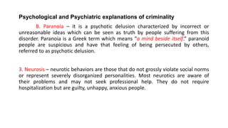 Psychological and Psychiatric explanations of criminality
B. Paranoia – it is a psychotic delusion characterized by incorrect or
unreasonable ideas which can be seen as truth by people suffering from this
disorder. Paranoia is a Greek term which means “a mind beside itself.” paranoid
people are suspicious and have that feeling of being persecuted by others,
referred to as psychotic delusion.
3. Neurosis – neurotic behaviors are those that do not grossly violate social norms
or represent severely disorganized personalities. Most neurotics are aware of
their problems and may not seek professional help. They do not require
hospitalization but are guilty, unhappy, anxious people.
 