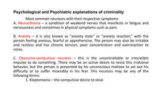 Psychological and Psychiatric explanations of criminality
Most common neuroses with their respective symptoms:
A. Neurasthenia – a condition of weakend nerves that manifests in fatigue and
nervousness and sometimes in physical symptoms such as pain.
B. Anxiety – it is also known as “anxiety state” or “anxiety reaction,” with the
person feeling anxious, fearful or apprehensive. The person may also be irritable
and restless and has chronic tension, poor concentration and overreaction to
noise.
C. Obsessive-compulsive neurosis – this is the uncontrollable or irresistible
impulse to do something. There may be an active desire to resist this irrational
behavior, but the person is prevented by his unconscious motives to act out his
difficulty or to suffer miserably in his fear. This neurosis may be any of the
following forms:
1. Kleptomania – the compulsive desire to steal.
 
