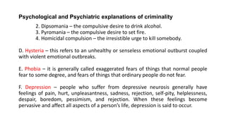 Psychological and Psychiatric explanations of criminality
2. Dipsomania – the compulsive desire to drink alcohol.
3. Pyromania – the compulsive desire to set fire.
4. Homicidal compulsion – the irresistible urge to kill somebody.
D. Hysteria – this refers to an unhealthy or senseless emotional outburst coupled
with violent emotional outbreaks.
E. Phobia – it is generally called exaggerated fears of things that normal people
fear to some degree, and fears of things that ordinary people do not fear.
F. Depression – people who suffer from depressive neurosis generally have
feelings of pain, hurt, unpleasantness, sadness, rejection, self-pity, helplessness,
despair, boredom, pessimism, and rejection. When these feelings become
pervasive and affect all aspects of a person’s life, depression is said to occur.
 