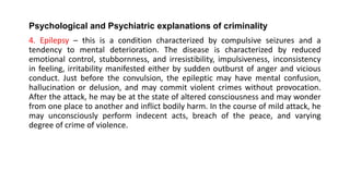 Psychological and Psychiatric explanations of criminality
4. Epilepsy – this is a condition characterized by compulsive seizures and a
tendency to mental deterioration. The disease is characterized by reduced
emotional control, stubbornness, and irresistibility, impulsiveness, inconsistency
in feeling, irritability manifested either by sudden outburst of anger and vicious
conduct. Just before the convulsion, the epileptic may have mental confusion,
hallucination or delusion, and may commit violent crimes without provocation.
After the attack, he may be at the state of altered consciousness and may wonder
from one place to another and inflict bodily harm. In the course of mild attack, he
may unconsciously perform indecent acts, breach of the peace, and varying
degree of crime of violence.
 