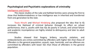 Psychological and Psychiatric explanations of criminality
Intelligence and Crimes
The classic studies of the Juke and Kallikak families were among the first to
show that feeblemindedness or low intelligence was in inherited and transferred
from one generation to the next.
Travis Hirschi and Michael Hindelang also proposed the idea that lo IQ
increases the likehood of criminal behavior through its effect on school
performance, that is, youths with low IQs do poorly in school, and school failure
and academic incompetence are highly related to delinquency and later to adult
criminality.
Studies showed that forgery, bribery, security violation, and
embezzlements are crimes committed by offenders with higher IQ’s than those of
offenders in the general population; assault, rape, homicide, and sex offenses are
committed by offenders with lower IQ’s than those of offenders in the general
population.
 