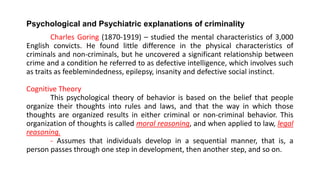 Psychological and Psychiatric explanations of criminality
Charles Goring (1870-1919) – studied the mental characteristics of 3,000
English convicts. He found little difference in the physical characteristics of
criminals and non-criminals, but he uncovered a significant relationship between
crime and a condition he referred to as defective intelligence, which involves such
as traits as feeblemindedness, epilepsy, insanity and defective social instinct.
Cognitive Theory
This psychological theory of behavior is based on the belief that people
organize their thoughts into rules and laws, and that the way in which those
thoughts are organized results in either criminal or non-criminal behavior. This
organization of thoughts is called moral reasoning, and when applied to law, legal
reasoning.
- Assumes that individuals develop in a sequential manner, that is, a
person passes through one step in development, then another step, and so on.
 