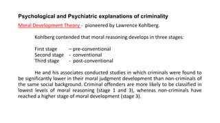 Psychological and Psychiatric explanations of criminality
Moral Development Theory - pioneered by Lawrence Kohlberg.
Kohlberg contended that moral reasoning develops in three stages:
First stage – pre-conventional
Second stage - conventional
Third stage - post-conventional
He and his associates conducted studies in which criminals were found to
be significantly lower in their moral judgment development than non-criminals of
the same social background. Criminal offenders are more likely to be classified in
lowest levels of moral reasoning (stage 1 and 3), whereas non-criminals have
reached a higher stage of moral development (stage 3).
 