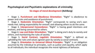 Psychological and Psychiatric explanations of criminality
Six stages of moral development (Kohlberg)
• Stage 1. Punishment and Obedience Orientation: “Right” is obedience to
power and rules and avoidance of punishment.
• Stage 2. Hedonistic Orientation: “Right” corresponds to seeing one’s own
needs met, taking responsibility for oneself, and allowing others to do the same.
• Stage 3. Interpersonal Concordance: “Right” is having good intentions and
motives, and being concerned for others.
• Stage 4. Law and Order Orientation: “Right” is doing one’s duty to society and
others, and maintaining the rules of society.
• Stage 5. Social Contract, Legalistic Orientation: “Right” is defined as
upholding the rules and values agreed upon by society (a social contract).
• Stage 6. Orientation to Universal Ethical Principles: “Right” is an obligation
assumed by the individual to principles, such as justice and equality, which apply
to all individuals; the individual recognizes the moral rightness of behavior.
 