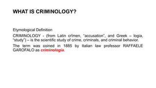 WHAT IS CRIMINOLOGY?
Etymological Definition
CRIMINOLOGY - (from Latin crîmen, “accusation”, and Greek – logia,
“study”) – is the scientific study of crime, criminals, and criminal behavior.
The term was coined in 1885 by Italian law professor RAFFAELE
GAROFALO as criminologia.
 