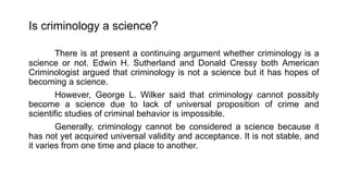 Is criminology a science?
There is at present a continuing argument whether criminology is a
science or not. Edwin H. Sutherland and Donald Cressy both American
Criminologist argued that criminology is not a science but it has hopes of
becoming a science.
However, George L. Wilker said that criminology cannot possibly
become a science due to lack of universal proposition of crime and
scientific studies of criminal behavior is impossible.
Generally, criminology cannot be considered a science because it
has not yet acquired universal validity and acceptance. It is not stable, and
it varies from one time and place to another.
 