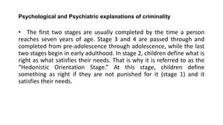 Psychological and Psychiatric explanations of criminality
• The first two stages are usually completed by the time a person
reaches seven years of age. Stage 3 and 4 are passed through and
completed from pre-adolescence through adolescence, while the last
two stages begin in early adulthood. In stage 2, children define what is
right as what satisfies their needs. That is why it is referred to as the
“Hedonistic Orientation Stage.” At this stage, children define
something as right if they are not punished for it (stage 1) and it
satisfies their needs.
 