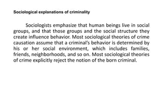 Sociological explanations of criminality
Sociologists emphasize that human beings live in social
groups, and that those groups and the social structure they
create influence behavior. Most sociological theories of crime
causation assume that a criminal’s behavior is determined by
his or her social environment, which includes families,
friends, neighborhoods, and so on. Most sociological theories
of crime explicitly reject the notion of the born criminal.
 