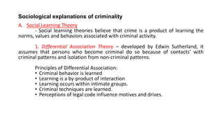 Sociological explanations of criminality
A. Social Learning Theory
- Social learning theories believe that crime is a product of learning the
norms, values and behaviors associated with criminal activity.
1. Differential Association Theory – developed by Edwin Sutherland, it
assumes that persons who become criminal do so because of contacts’ with
criminal patterns and isolation from non-criminal patterns.
Principles of Differential Association:
• Criminal behavior is learned
• Learning is a by-product of interaction
• Learning occurs within intimate groups.
• Criminal techniques are learned.
• Perceptions of legal code influence motives and drives.
 