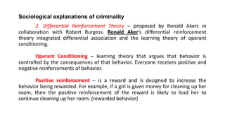 Sociological explanations of criminality
2. Differential Reinforcement Theory – proposed by Ronald Akers in
collaboration with Robert Burgess. Ronald Aker’s differential reinforcement
theory integrated differential association and the learning theory of operant
conditioning.
Operant Conditioning – learning theory that argues that behavior is
controlled by the consequences of that behavior. Everyone receives positive and
negative reinforcements of behavior.
Positive reinforcement – is a reward and is designed to increase the
behavior being rewarded. For example, if a girl is given money for cleaning up her
room, then the positive reinforcement of the reward is likely to lead her to
continue cleaning up her room. (rewarded behavior)
 