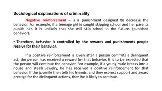 Sociological explanations of criminality
Negative reinforcement – is a punishment designed to decrease the
behavior. For example, if a teenage girl is caught skipping school and her parents
punish her, it is unlikely that she will skip school in the future. (punished
behavior).
• Therefore, behavior is controlled by the rewards and punishments people
receive for their behavior.
If a positive reinforcement is given after a person commits a delinquent
act, the person has received a reward for that behavior. It is to be expected that
the person will continue the behavior. For example, if a young male breaks into a
house and steals jewelry, he has received a positive reinforcement for that
behavior. If the juvenile then tells his friends, and they express support and award
prestige for the delinquent actions, then he is likely to continue.
 
